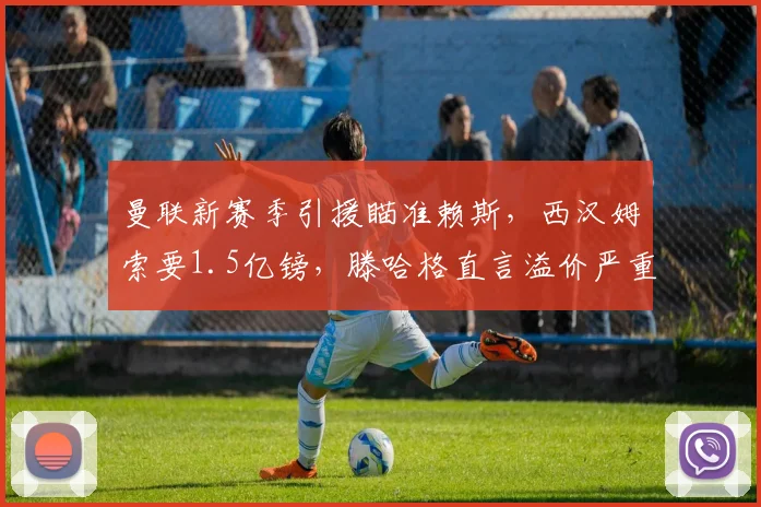 曼联新赛季引援瞄准赖斯,西汉姆索要1.5亿镑,滕哈格直言溢价严重