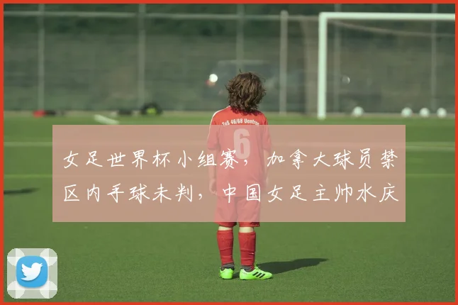 女足世界杯小组赛，加拿大球员禁区内手球未判，中国女足主帅水庆霞炮轰VAR