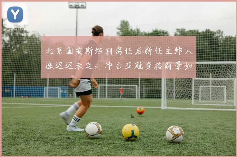 北京国安斯坦利离任后新任主帅人选迟迟未定,冲击亚冠资格前景如何?