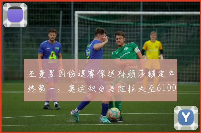 王曼昱因伤退赛保送孙颖莎锁定年终第一,奥运积分差距拉大至6100分