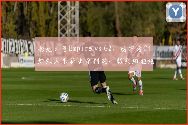 彩虹六号Empire vs G2,防守方C4炸到人未获击杀判定,裁判组拒绝查看录像回放