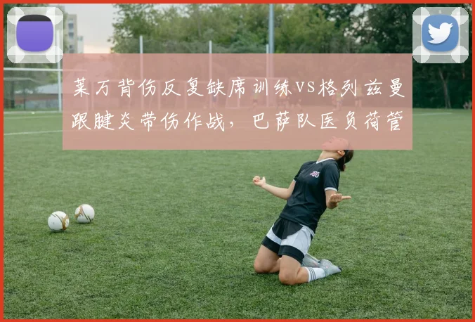 莱万背伤反复缺席训练vs格列兹曼跟腱炎带伤作战，巴萨队医负荷管理引争议