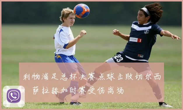 利物浦足总杯决赛点球击败切尔西，萨拉赫加时赛受伤离场