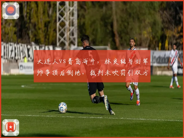 大连人vs青岛海牛,林良铭与刘军帅争顶后倒地,裁判未吹罚引双方教练组不满